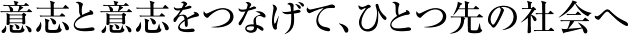 意志と意志をつなげて、ひとつ先の社会へ
